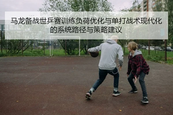 马龙备战世乒赛训练负荷优化与单打战术现代化的系统路径与策略建议